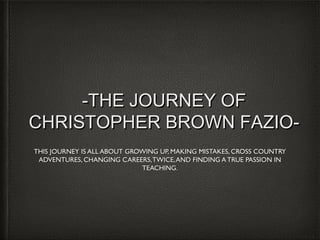 -THE JOURNEY OF
CHRISTOPHER BROWN FAZIOTHIS JOURNEY IS ALL ABOUT GROWING UP, MAKING MISTAKES, CROSS COUNTRY
ADVENTURES, CHANGING CAREERS, TWICE, AND FINDING A TRUE PASSION IN
TEACHING.

 