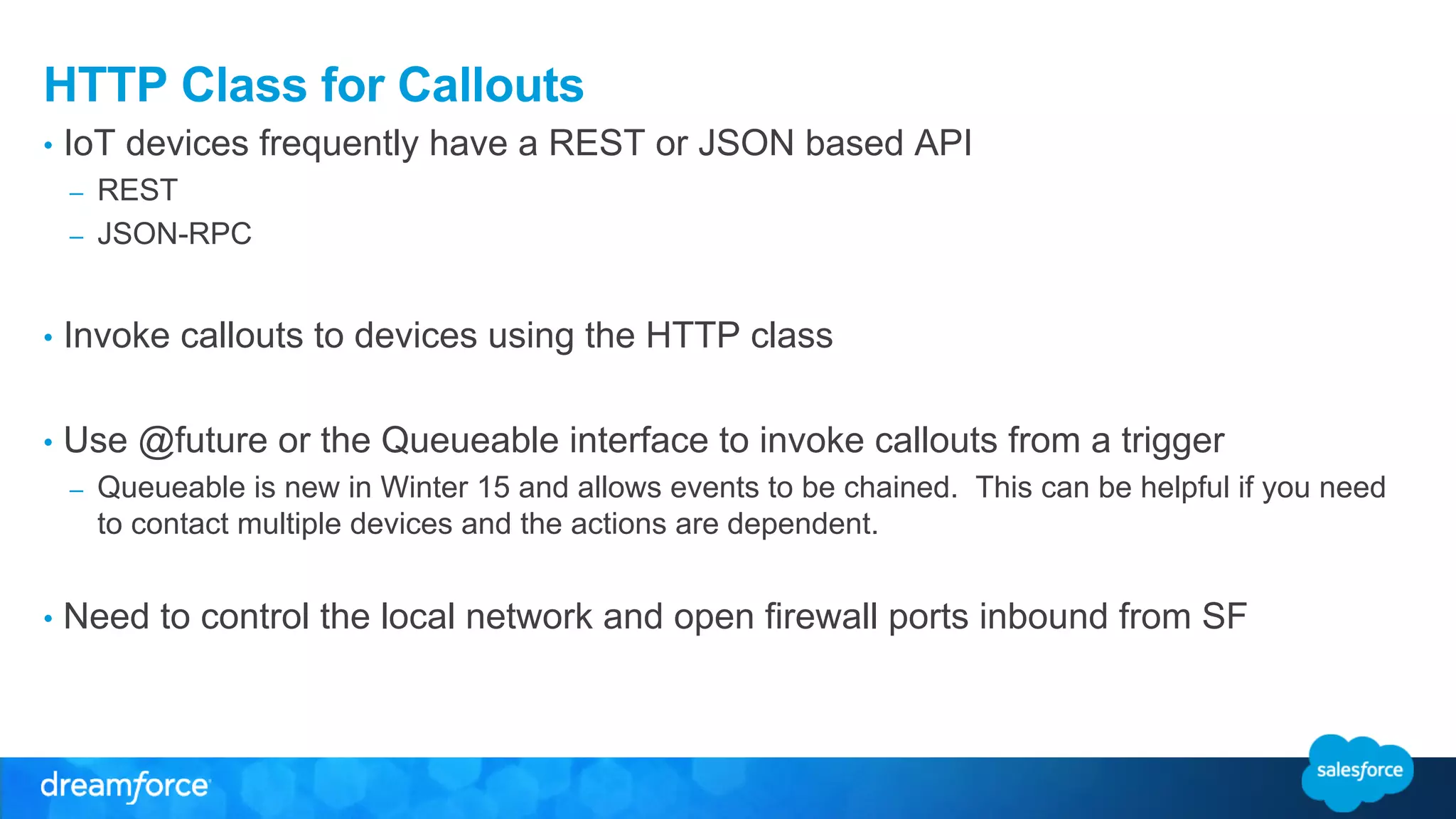 HTTP Class for Callouts 
• IoT devices frequently have a REST or JSON based API 
– REST 
– JSON-RPC 
• Invoke callouts to devices using the HTTP class 
• Use @future or the Queueable interface to invoke callouts from a trigger 
– Queueable is new in Winter 15 and allows events to be chained. This can be helpful if you need 
to contact multiple devices and the actions are dependent. 
• Need to control the local network and open firewall ports inbound from SF 
 