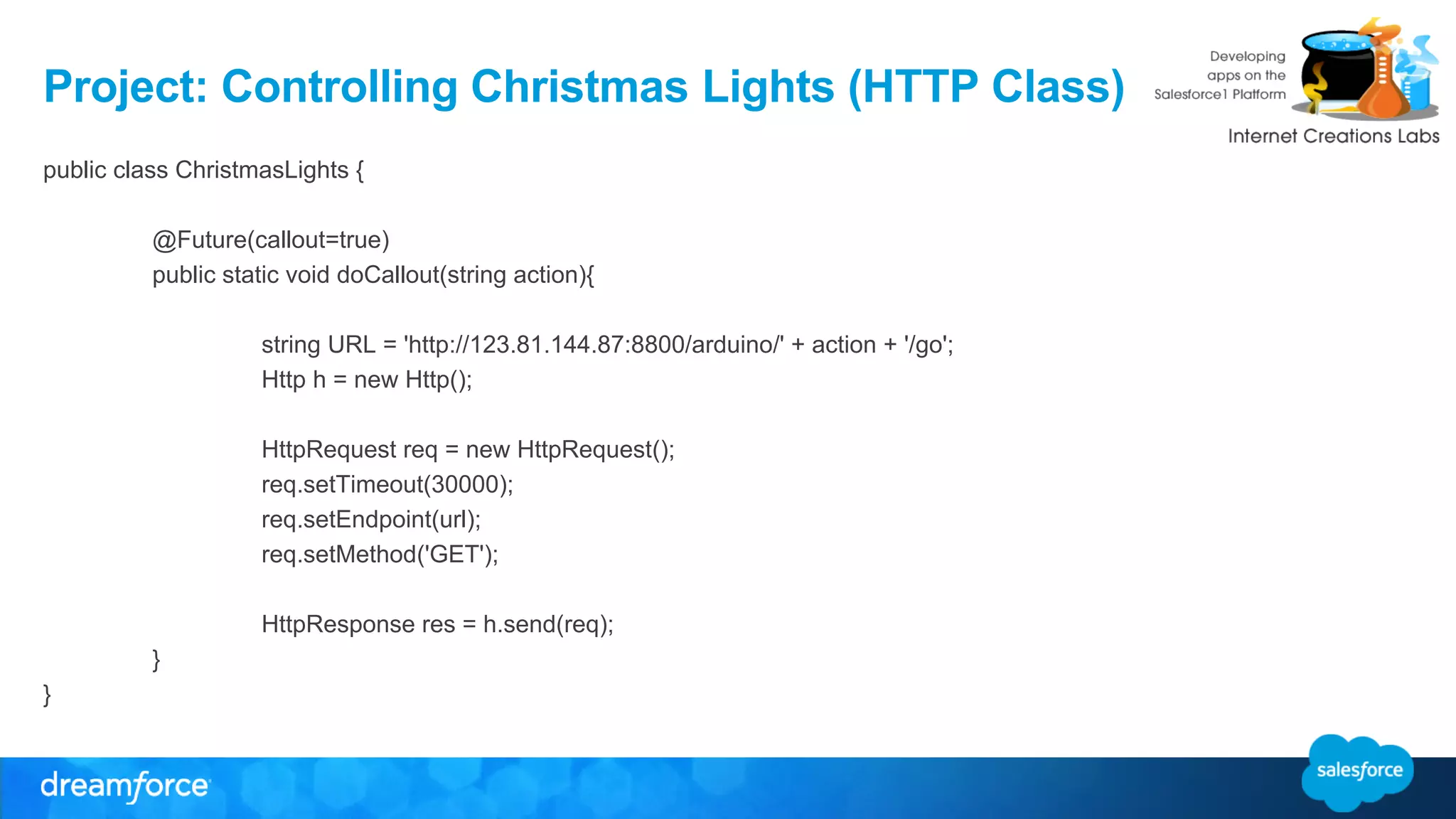 Project: Controlling Christmas Lights (HTTP Class) 
public class ChristmasLights { 
@Future(callout=true) 
public static void doCallout(string action){ 
string URL = 'http://123.81.144.87:8800/arduino/' + action + '/go'; 
Http h = new Http(); 
HttpRequest req = new HttpRequest(); 
req.setTimeout(30000); 
req.setEndpoint(url); 
req.setMethod('GET'); 
HttpResponse res = h.send(req); 
} 
} 
 