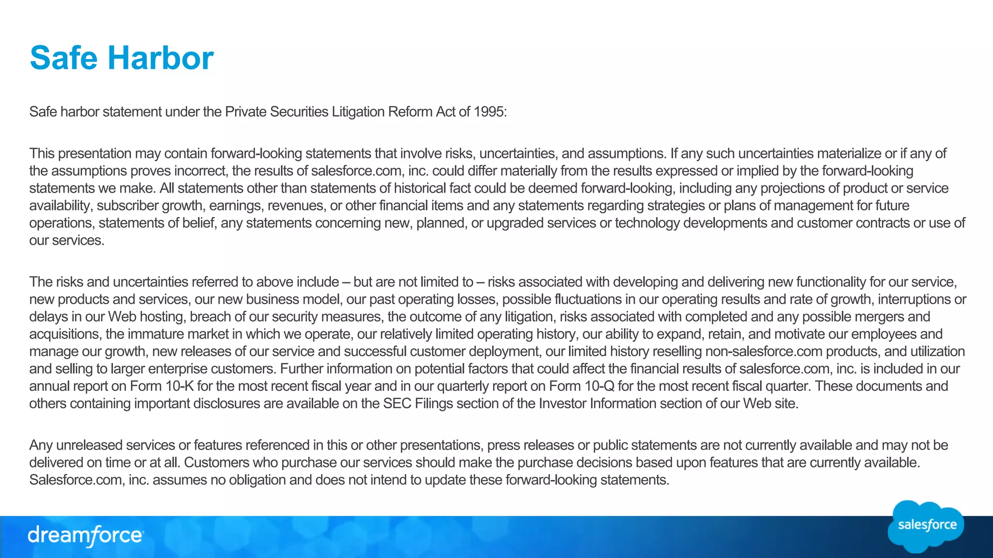Safe Harbor 
Safe harbor statement under the Private Securities Litigation Reform Act of 1995: 
This presentation may contain forward-looking statements that involve risks, uncertainties, and assumptions. If any such uncertainties materialize or if any of 
the assumptions proves incorrect, the results of salesforce.com, inc. could differ materially from the results expressed or implied by the forward-looking 
statements we make. All statements other than statements of historical fact could be deemed forward-looking, including any projections of product or service 
availability, subscriber growth, earnings, revenues, or other financial items and any statements regarding strategies or plans of management for future 
operations, statements of belief, any statements concerning new, planned, or upgraded services or technology developments and customer contracts or use of 
our services. 
The risks and uncertainties referred to above include – but are not limited to – risks associated with developing and delivering new functionality for our service, 
new products and services, our new business model, our past operating losses, possible fluctuations in our operating results and rate of growth, interruptions or 
delays in our Web hosting, breach of our security measures, the outcome of any litigation, risks associated with completed and any possible mergers and 
acquisitions, the immature market in which we operate, our relatively limited operating history, our ability to expand, retain, and motivate our employees and 
manage our growth, new releases of our service and successful customer deployment, our limited history reselling non-salesforce.com products, and utilization 
and selling to larger enterprise customers. Further information on potential factors that could affect the financial results of salesforce.com, inc. is included in our 
annual report on Form 10-K for the most recent fiscal year and in our quarterly report on Form 10-Q for the most recent fiscal quarter. These documents and 
others containing important disclosures are available on the SEC Filings section of the Investor Information section of our Web site. 
Any unreleased services or features referenced in this or other presentations, press releases or public statements are not currently available and may not be 
delivered on time or at all. Customers who purchase our services should make the purchase decisions based upon features that are currently available. 
Salesforce.com, inc. assumes no obligation and does not intend to update these forward-looking statements. 
 