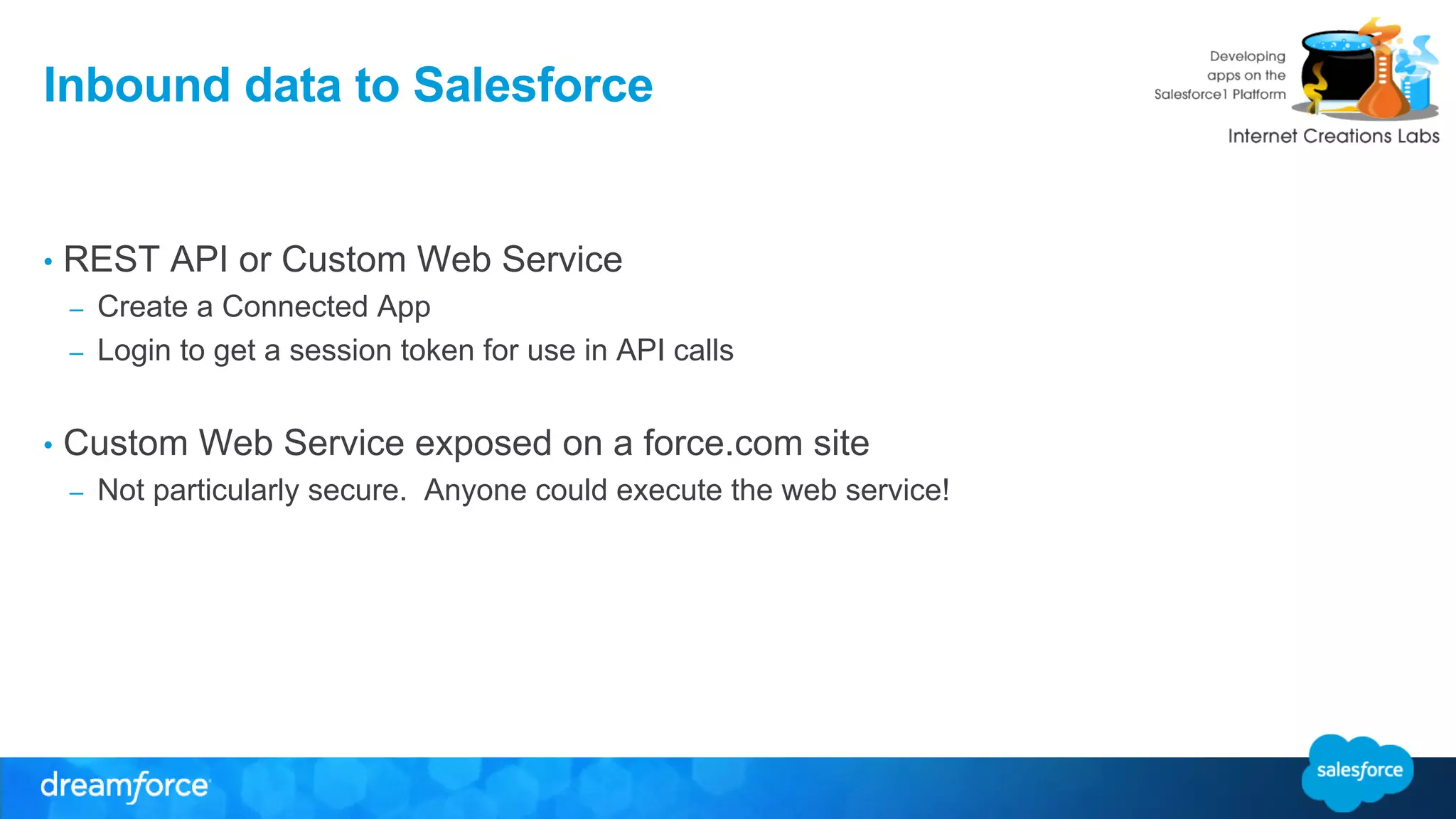 Inbound data to Salesforce 
• REST API or Custom Web Service 
– Create a Connected App 
– Login to get a session token for use in API calls 
• Custom Web Service exposed on a force.com site 
– Not particularly secure. Anyone could execute the web service! 
 