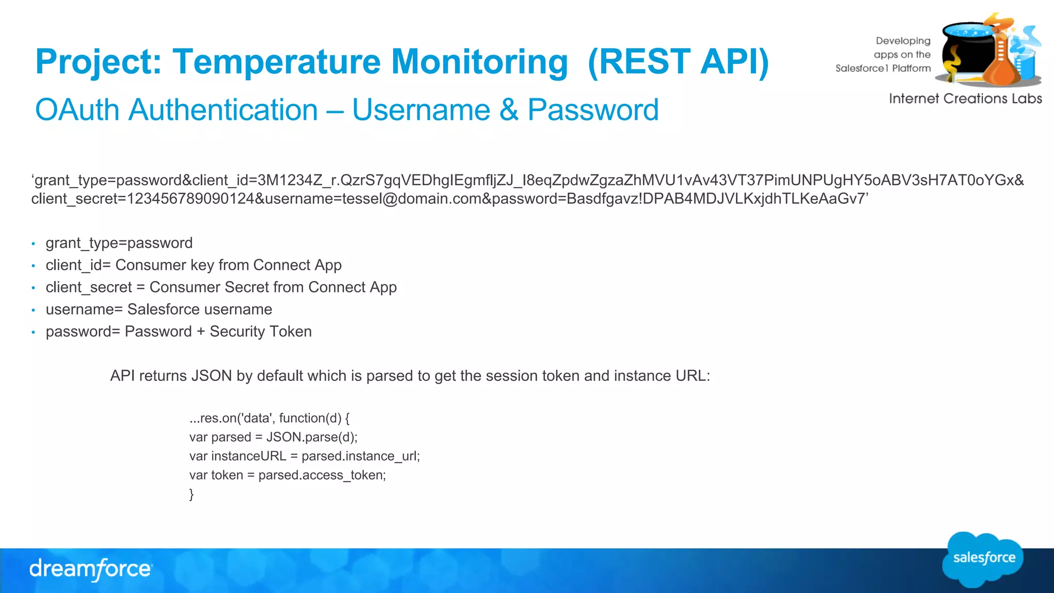 Project: Temperature Monitoring (REST API) 
OAuth Authentication – Username & Password 
‘grant_type=password&client_id=3M1234Z_r.QzrS7gqVEDhgIEgmfljZJ_I8eqZpdwZgzaZhMVU1vAv43VT37PimUNPUgHY5oABV3sH7AT0oYGx& 
client_secret=123456789090124&username=tessel@domain.com&password=Basdfgavz!DPAB4MDJVLKxjdhTLKeAaGv7’ 
• grant_type=password 
• client_id= Consumer key from Connect App 
• client_secret = Consumer Secret from Connect App 
• username= Salesforce username 
• password= Password + Security Token 
API returns JSON by default which is parsed to get the session token and instance URL: 
...res.on('data', function(d) { 
var parsed = JSON.parse(d); 
var instanceURL = parsed.instance_url; 
var token = parsed.access_token; 
} 
 
