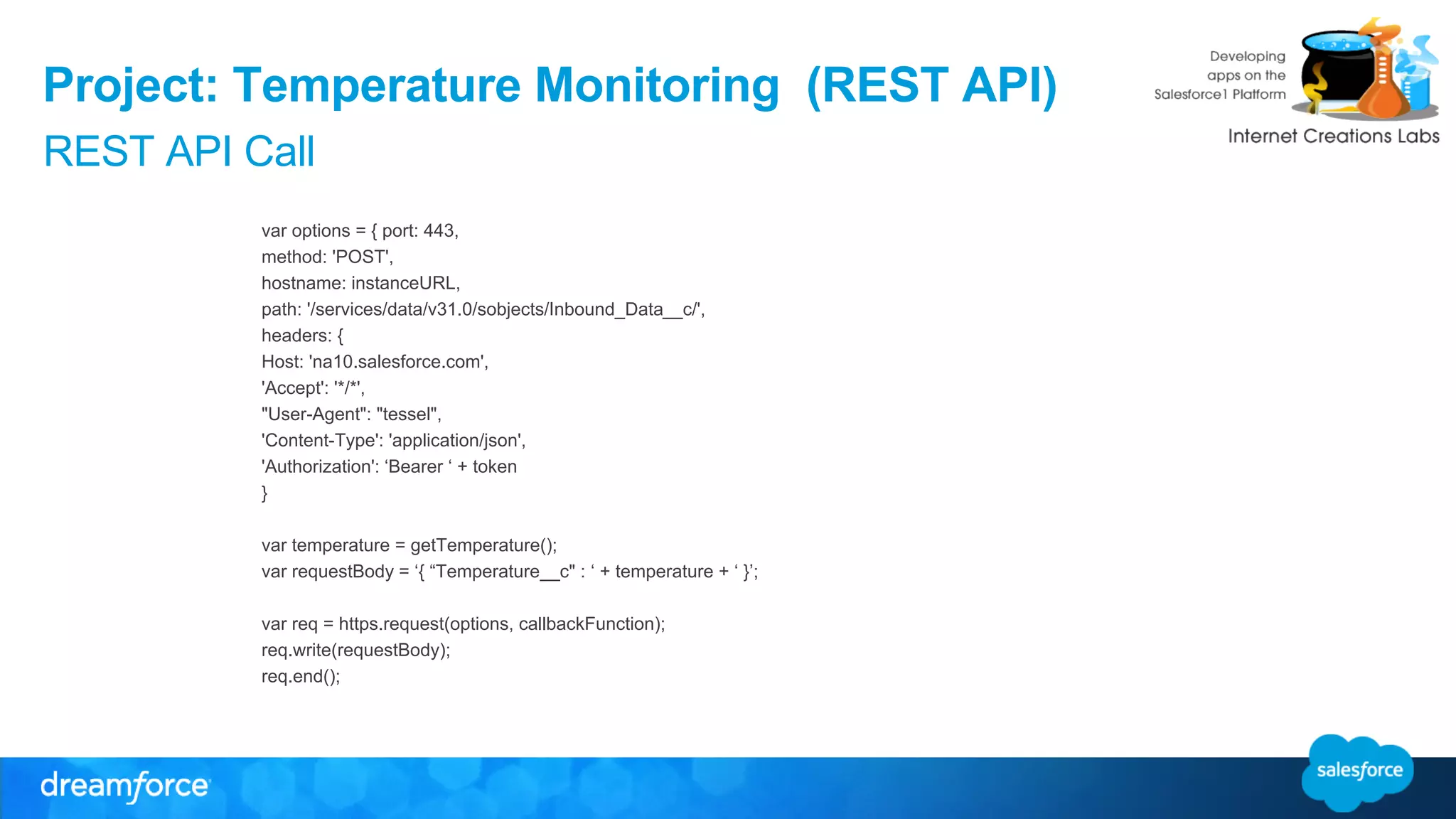 Project: Temperature Monitoring (REST API) 
REST API Call 
var options = { port: 443, 
method: 'POST', 
hostname: instanceURL, 
path: '/services/data/v31.0/sobjects/Inbound_Data__c/', 
headers: { 
Host: 'na10.salesforce.com', 
'Accept': '*/*', 
"User-Agent": "tessel", 
'Content-Type': 'application/json', 
'Authorization': ‘Bearer ‘ + token 
} 
var temperature = getTemperature(); 
var requestBody = ‘{ “Temperature__c" : ‘ + temperature + ‘ }’; 
var req = https.request(options, callbackFunction); 
req.write(requestBody); 
req.end(); 
 