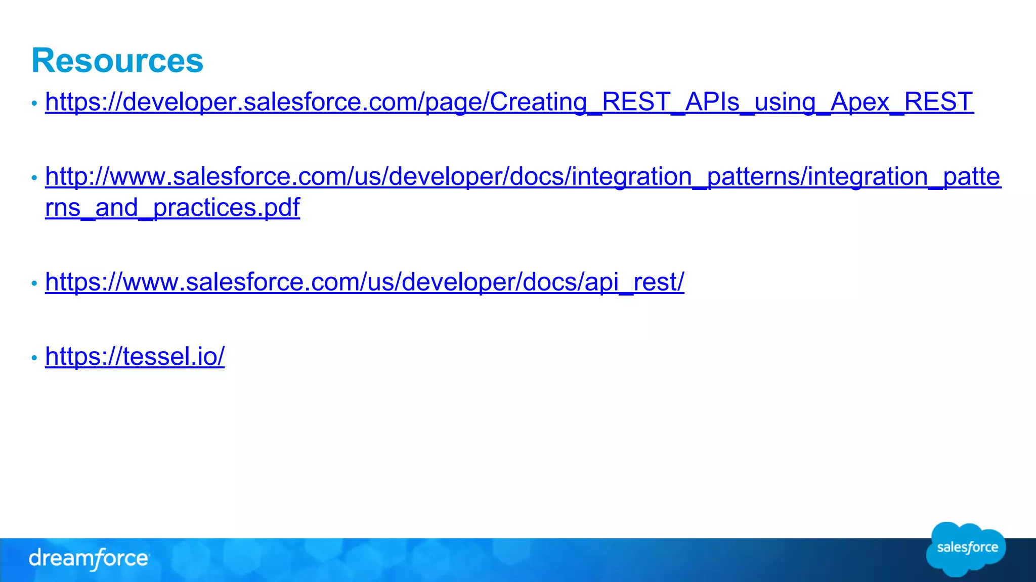 Resources 
• https://developer.salesforce.com/page/Creating_REST_APIs_using_Apex_REST 
• http://www.salesforce.com/us/developer/docs/integration_patterns/integration_patte 
rns_and_practices.pdf 
• https://www.salesforce.com/us/developer/docs/api_rest/ 
• https://tessel.io/ 
 