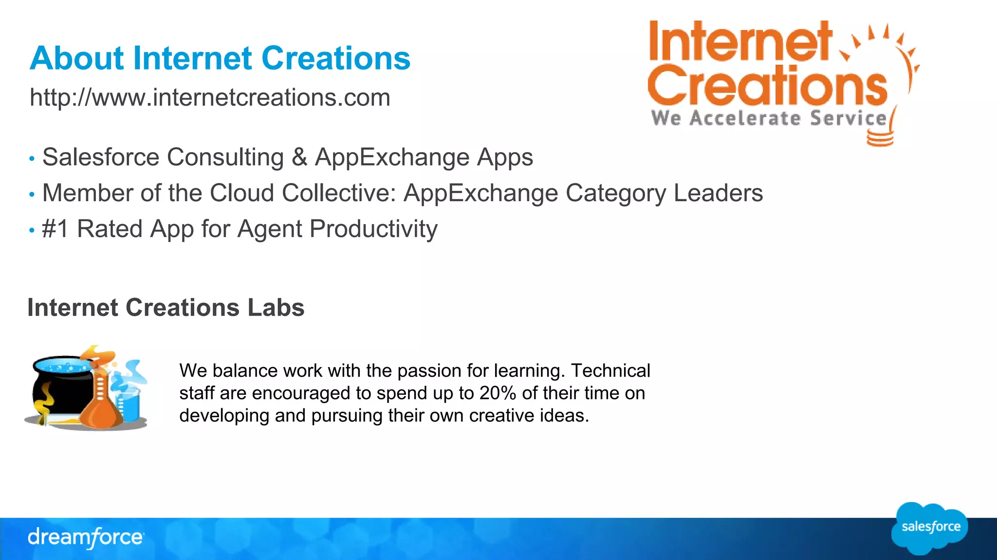 About Internet Creations 
http://www.internetcreations.com 
• Salesforce Consulting & AppExchange Apps 
• Member of the Cloud Collective: AppExchange Category Leaders 
• #1 Rated App for Agent Productivity 
Internet Creations Labs 
We balance work with the passion for learning. Technical 
staff are encouraged to spend up to 20% of their time on 
developing and pursuing their own creative ideas. 
 