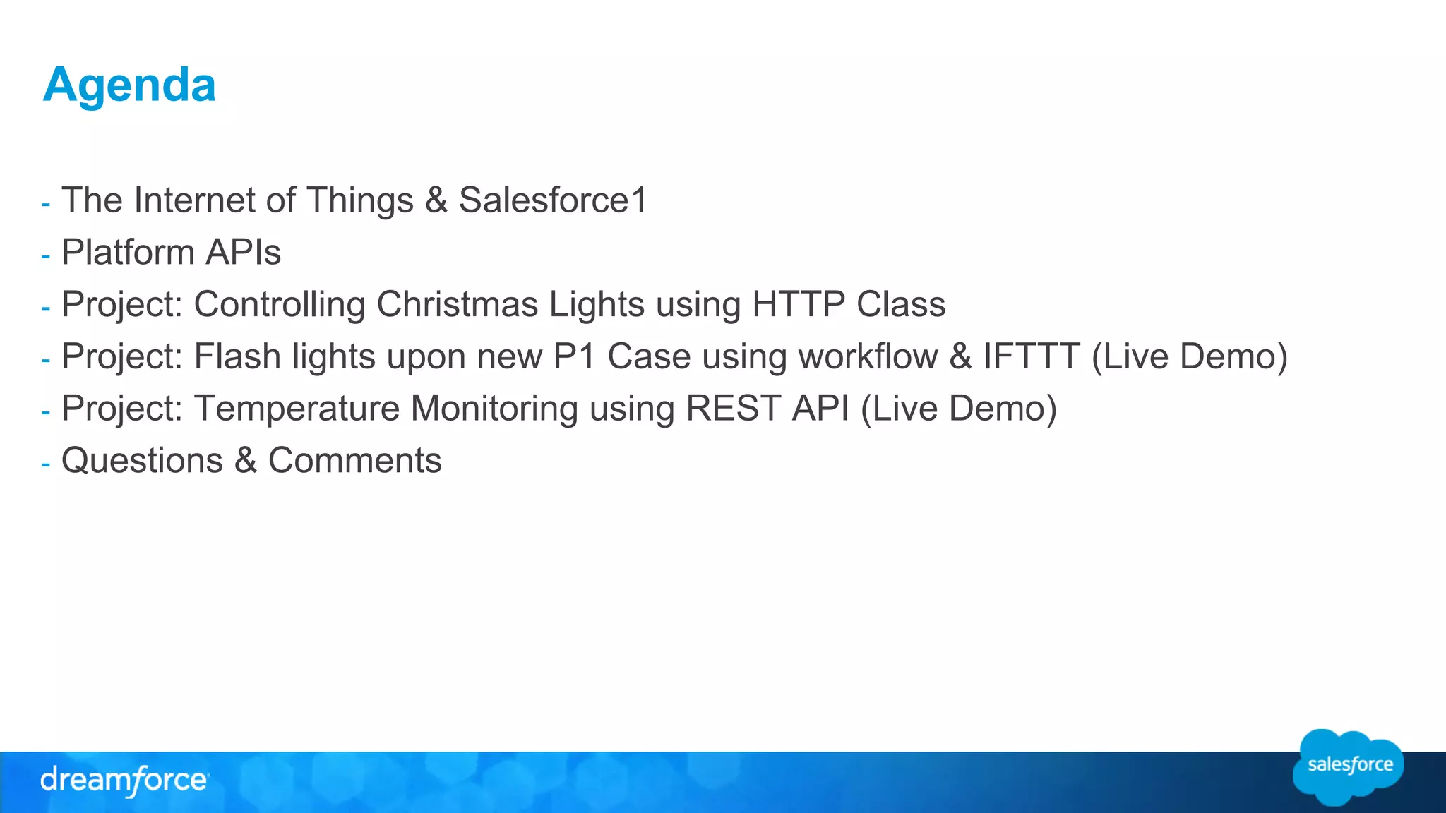 Agenda 
- The Internet of Things & Salesforce1 
- Platform APIs 
- Project: Controlling Christmas Lights using HTTP Class 
- Project: Flash lights upon new P1 Case using workflow & IFTTT (Live Demo) 
- Project: Temperature Monitoring using REST API (Live Demo) 
- Questions & Comments 
 