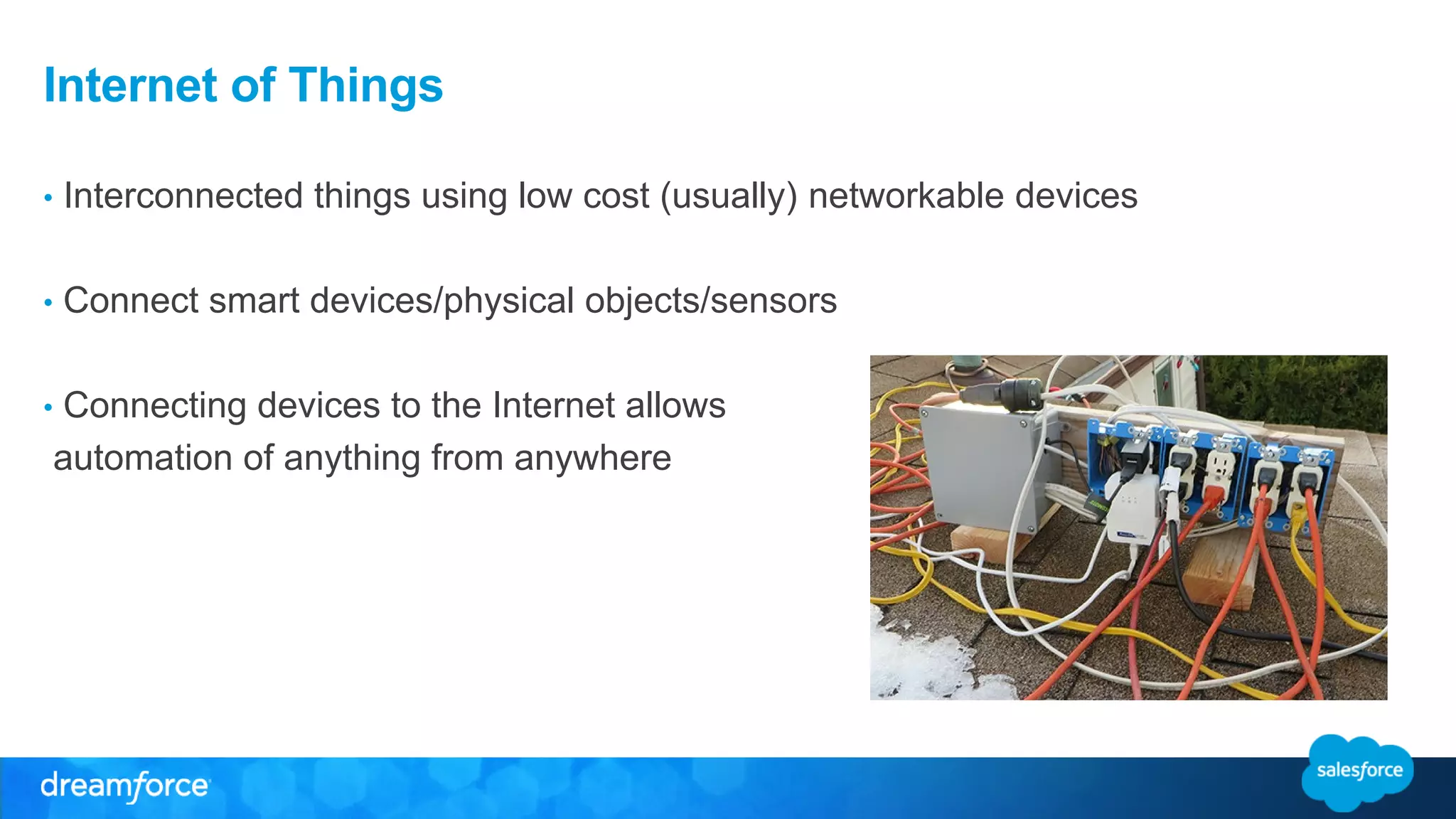Internet of Things 
• Interconnected things using low cost (usually) networkable devices 
• Connect smart devices/physical objects/sensors 
• Connecting devices to the Internet allows 
automation of anything from anywhere 
 