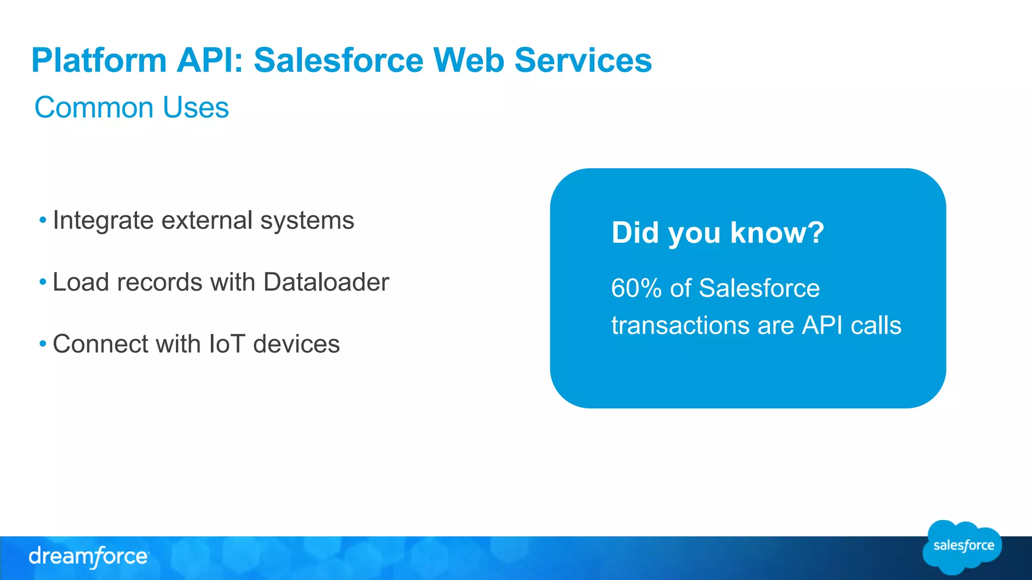Platform API: Salesforce Web Services 
Did you know? 
Common Uses 
• Integrate external systems 
• Load records with Dataloader 
• Connect with IoT devices 
60% of Salesforce 
transactions are API calls 
 