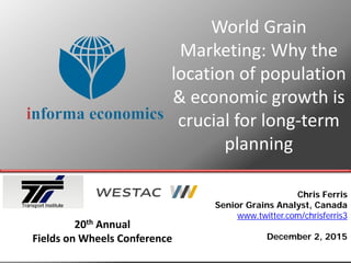 World Grain
Marketing: Why the
location of population
& economic growth is
crucial for long-term
planning
Chris Ferris
Senior Grains Analyst, Canada
www.twitter.com/chrisferris3
December 2, 2015
20th Annual
Fields on Wheels Conference
 