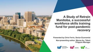 A Study of Retrain
Manitoba, a successful
workforce skills training
fund for post-pandemic
recovery
Presented by Chris Ferris, Senior Economist
Non-presenting author: Wynne Au, Talent
Program Manager
 