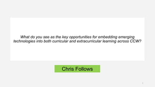 Chris Follows
What do you see as the key opportunities for embedding emerging
technologies into both curricular and extracurricular learning across CCW?
1
 