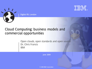 Digibiz 09, London




Cloud Computing: business models and
commercial opportunities

         Open clouds, open standards and open source
         Dr. Chris Francis
         IBM

                                   June 2009
                                   Jun




                              © 2009 IBM Corp o ra tion
 
