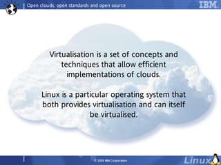 Open clouds, open standards and open source




         Virtualisation is a set of concepts and
             techniques that allow efficient
               implementations of clouds.

      Linux is a particular operating system that
      both provides virtualisation and can itself
                     be virtualised.




                             © 2009 IBM Co rp o ra tio n
 