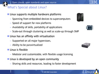 Open clouds, open standards and open source

What's Special about Linux?

   Linux supports multiple hardware platforms
          supports      ple             tfor
                                          orm
    – Spanning from embedded devices to supercomputers
    – Speed of support for new platforms
    – Availability of skills, portability of applications
    – Scale-out through clustering as well as scale-up through SMP
   Linux has an affinity with virtualisation
          ha
    – Supported on all major hypervisors,
    – Ability to be paravirtualised
   Linux is flexible
          is fl ble
    – Modular and customizable, with flexible usage licensing
   Linux is developed by an open community
          is de oped         open omm
    – Sharing skills and resources, leading to faster development


                                    © 2009 IBM Co rp o ra tio n
 