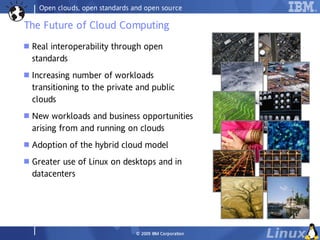 Open clouds, open standards and open source

The Future of Cloud Computing
   Real interoperability through open
    standards
   Increasing number of workloads
    transitioning to the private and public
    clouds
   New workloads and business opportunities
    arising from and running on clouds
   Adoption of the hybrid cloud model
   Greater use of Linux on desktops and in
    datacenters




                                  © 2009 IBM Co rp o ra tio n
 