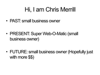 Hi, I am Chris Merrill PAST: small business owner PRESENT: Super Web-O-Matic (small business owner) FUTURE: small business owner (Hopefully just with more $$) 