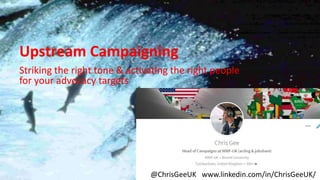 Upstream Campaigning
Striking the right tone & activating the right people
for your advocacy targets
@ChrisGeeUK www.linkedin.com/in/ChrisGeeUK/
Upstream Campaigning
Striking the right tone & activating the right people
for your advocacy targets
 