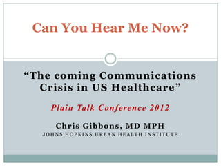 Can You Hear Me Now?


“The coming Communications
  Crisis in US Healthcare ”

    Plain Talk Conference 2012

     Chris Gibbons, MD MPH
  JOHNS HOPKINS URBAN HEALTH INSTITUTE
 