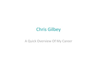 Chris	
  Gilbey	
  

A	
  Quick	
  Overview	
  Of	
  My	
  Career	
  
 