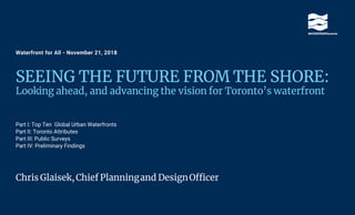 Waterfront for All - November 21, 2018
SEEING THE FUTURE FROM THE SHORE:
Looking ahead, and advancing the vision for Toronto’s waterfront
Part I: Top Ten Global Urban Waterfronts
Part II: Toronto Attributes
Part III: Public Surveys
Part IV: Preliminary Findings
Chris Glaisek,Chief Planningand DesignOfficer
 