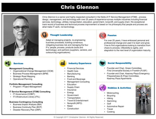 Chris Glennon
© Copyright 2017 Christopher Glennon. All Rights Reserved.
Chris Glennon is a senior and highly respected consultant in the fields of IT Service Management (ITSM) , process
design, management, and technology with over 25 years of experience across multiple industries including financial
services, technology, utilities, transportation, education, government, nonprofit, and supply chain. His exceptional
track record of business and technical process improvement is based on his philosophy that people and process are
what make IT work, not technology.
Services
Management Consulting
• Organizational Change Management (OCM)
• Business Process Management (BPM)
• Strategic Road Mapping
• Operational Planning
Portfolio Management Consulting
• Program / Project Management
IT Service Management (ITSM) Consulting
• IT Governance (COBIT)
• IT Infrastructure Library (ITIL)
Business Contingency Consulting
• Business Impact Analysis (BIA)
• Business Continuity Plan (BCP)
• Disaster Recovery Plan (DRP)
Social Responsibility
• Founder and Chair, Green Committee,
First Universalist Society in Franklin (FUSF)
• Founder and Chair, Kearney Plaza Emergency
Preparedness (E-Prep) Committee,
Kearney Plaza Apartments
Thought Leadership
Adept at managing projects, re-engineering
business processes, building consensus,
mitigating business risk and managing the four
P’s; people, process, products (tools and
technology), and partners (suppliers, vendors, and
outsourcing organizations).
Industry Experience
• Financial Services
• Health Care
• Manufacturing
• Banking
• Food and Beverage
• Management Consulting
• Education
• Supply Chain
• Insurance
• Energy
• Government
• Transportation
• Travel & Entertainment
• Nonprofit (NPO)
• Retail
• Construction
Hobbies & Activities
• Motorcycling
• Bicycling
• Hiking
• Swimming
• Golf
• Automotive Repair
• Travel
• Cooking
Passion
For over 25 years, I have embraced personal and
professional change and used it to learn and grow.
I live to find organizations looking to transition from
chaos to process, inflexibility to agility, and
stagnation to the next level of organization maturity.
 