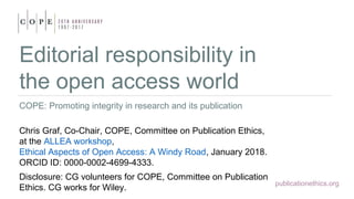 publicationethics.org
Editorial responsibility in
the open access world
COPE: Promoting integrity in research and its publication
Chris Graf, Co-Chair, COPE, Committee on Publication Ethics,
at the ALLEA workshop,
Ethical Aspects of Open Access: A Windy Road, January 2018.
ORCID ID: 0000-0002-4699-4333.
Disclosure: CG volunteers for COPE, Committee on Publication
Ethics. CG works for Wiley.
 