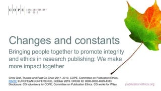 publicationethics.org
Changes and constants
Bringing people together to promote integrity
and ethics in research publishing: We make
more impact together
Chris Graf, Trustee and Past Co-Chair 2017–2019, COPE, Committee on Publication Ethics,
ISMTE EUROPEAN CONFERENCE, October 2019. ORCID ID: 0000-0002-4699-4333.
Disclosure: CG volunteers for COPE, Committee on Publication Ethics. CG works for Wiley.
 