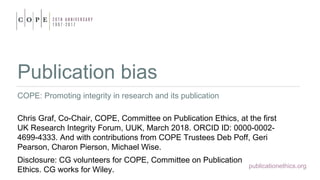 publicationethics.org
Publication bias
COPE: Promoting integrity in research and its publication
Chris Graf, Co-Chair, COPE, Committee on Publication Ethics, at the first
UK Research Integrity Forum, UUK, March 2018. ORCID ID: 0000-0002-
4699-4333. And with contributions from COPE Trustees Deb Poff, Geri
Pearson, Charon Pierson, Michael Wise.
Disclosure: CG volunteers for COPE, Committee on Publication
Ethics. CG works for Wiley.
 