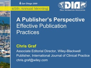 A Publisher’s Perspective
Effective Publication
Practices

Chris Graf
Associate Editorial Director, Wiley-Blackwell
Publisher, International Journal of Clinical Practice
chris.graf@wiley.com
 
