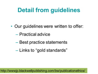 Detail from guidelines

      • Our guidelines were written to offer:
          – Practical advice
          – Best practice statements
          – Links to “gold standards”



http://wwwjp.blackwellpublishing.com/bw/publicationethics/
 