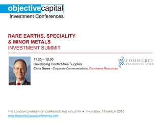 Investment Conferences


RARE EARTHS, SPECIALITY
& MINOR METALS
INVESTMENT SUMMIT

                 11.35 – 12.00
                 Developing Conflict-free Supplies
                 Chris Grove - Corporate Communications, Commerce Resources




THE LONDON CHAMBER OF COMMERCE AND INDUSTRY          ●   THURSDAY,   18 MARCH 2010
www.ObjectiveCapitalConferences.com
 