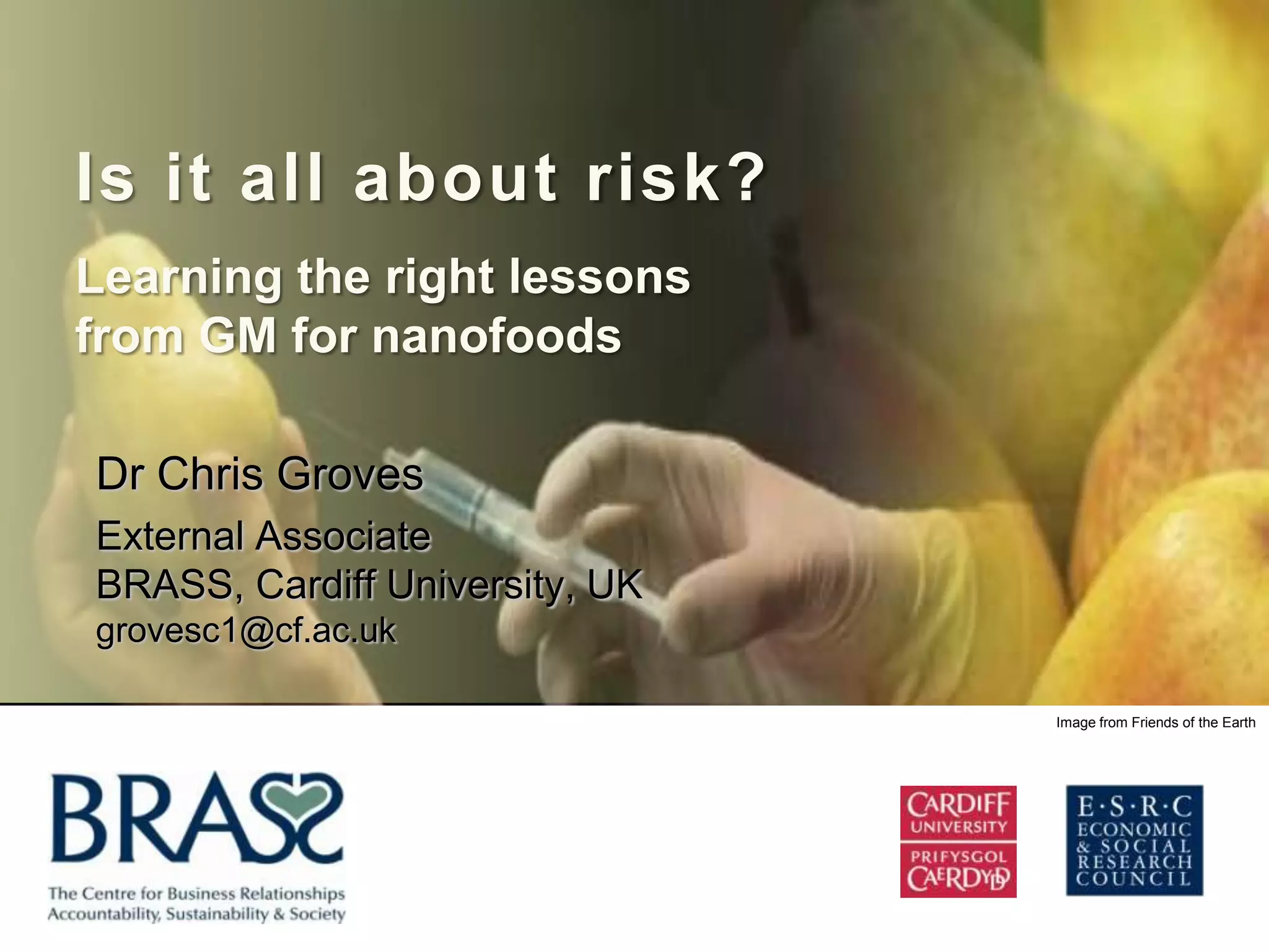 Is it all about risk?
Learning the right lessons
from GM for nanofoods

Dr Chris Groves
External Associate
BRASS, Cardiff University, UK
grovesc1@cf.ac.uk

                                Image from Friends of the Earth
 