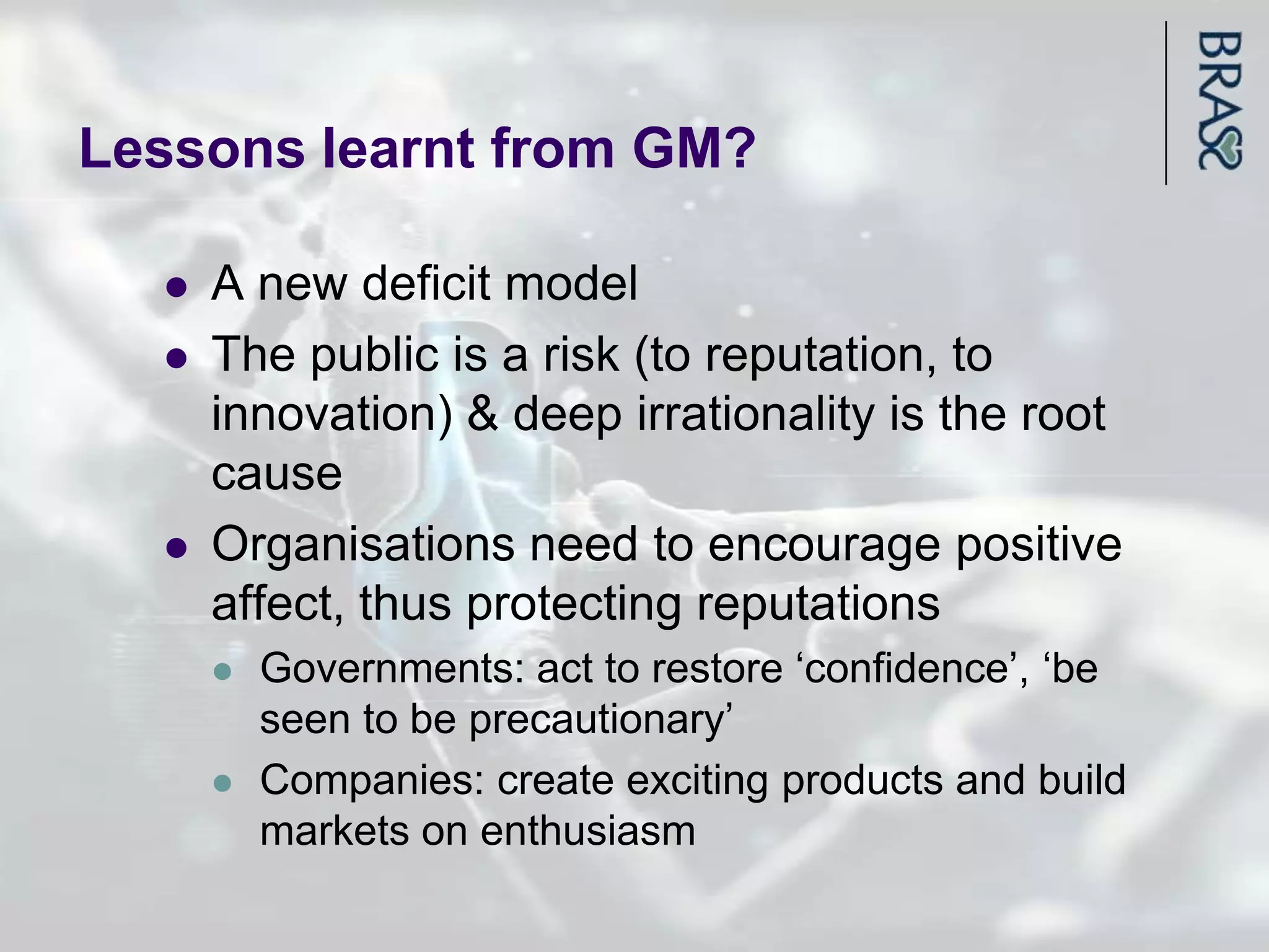 Lessons learnt from GM?

     A new deficit model
     The public is a risk (to reputation, to
      innovation) & deep irrationality is the root
      cause
     Organisations need to encourage positive
      affect, thus protecting reputations
         Governments: act to restore „confidence‟, „be
          seen to be precautionary‟
         Companies: create exciting products and build
          markets on enthusiasm
 