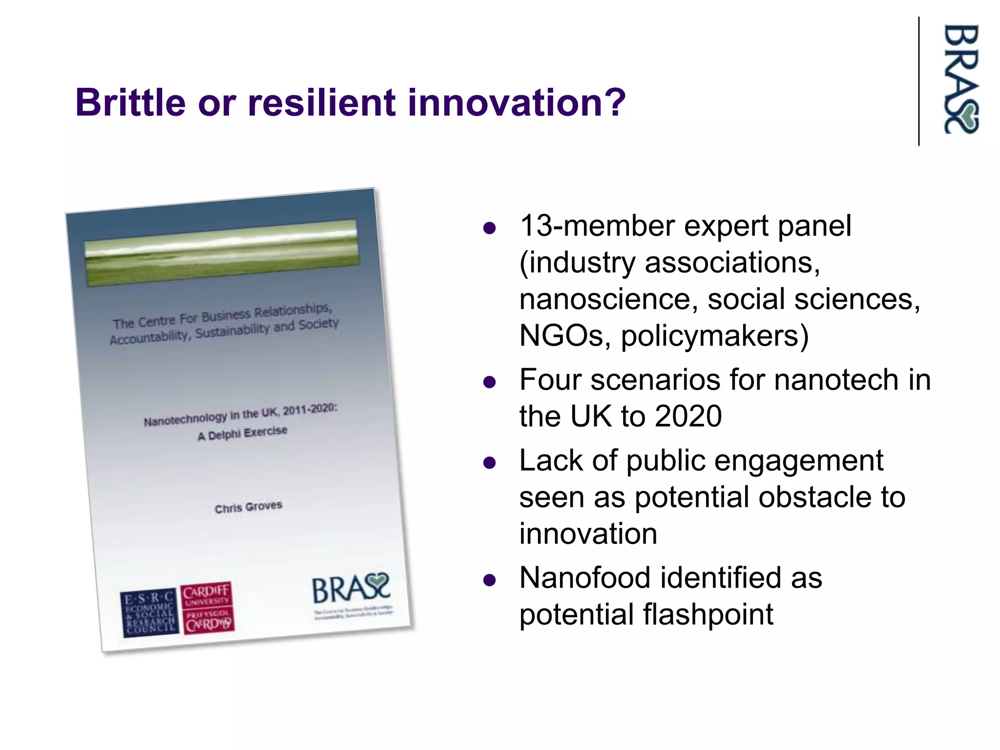 Brittle or resilient innovation?


                          13-member expert panel
                           (industry associations,
                           nanoscience, social sciences,
                           NGOs, policymakers)
                          Four scenarios for nanotech in
                           the UK to 2020
                          Lack of public engagement
                           seen as potential obstacle to
                           innovation
                          Nanofood identified as
                           potential flashpoint
 