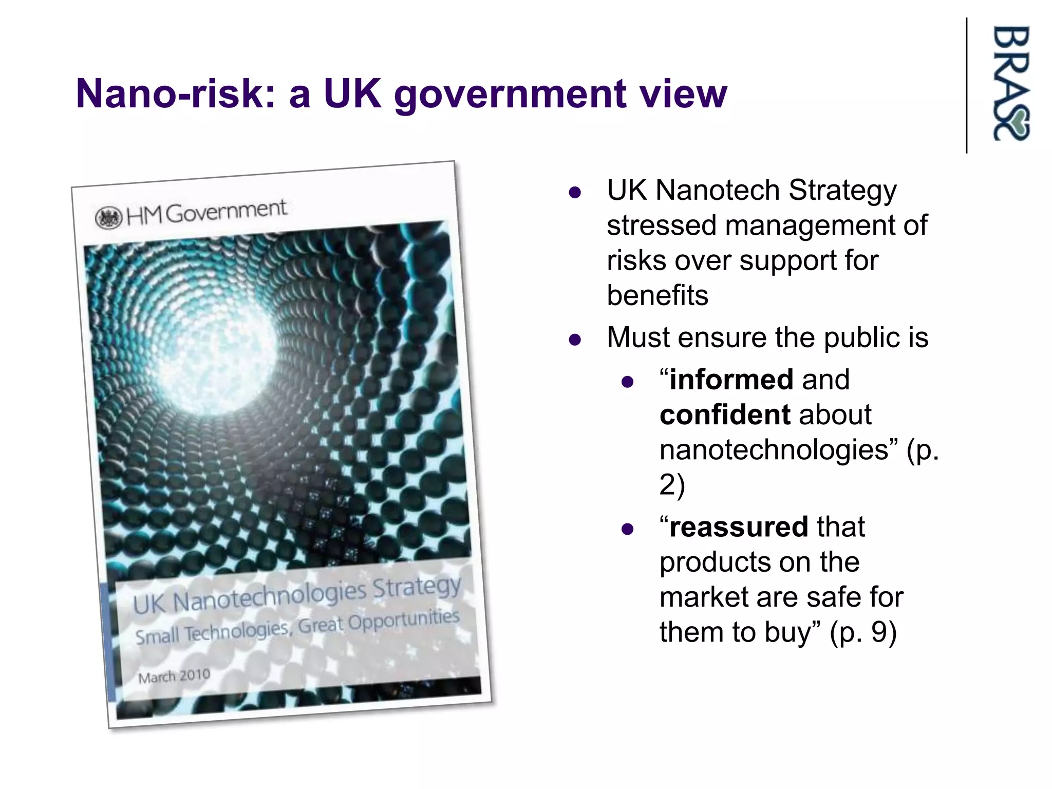 Nano-risk: a UK government view

                          UK Nanotech Strategy
                           stressed management of
                           risks over support for
                           benefits
                          Must ensure the public is
                              “informed and
                               confident about
                               nanotechnologies” (p.
                               2)
                              “reassured that
                               products on the
                               market are safe for
                               them to buy” (p. 9)
 