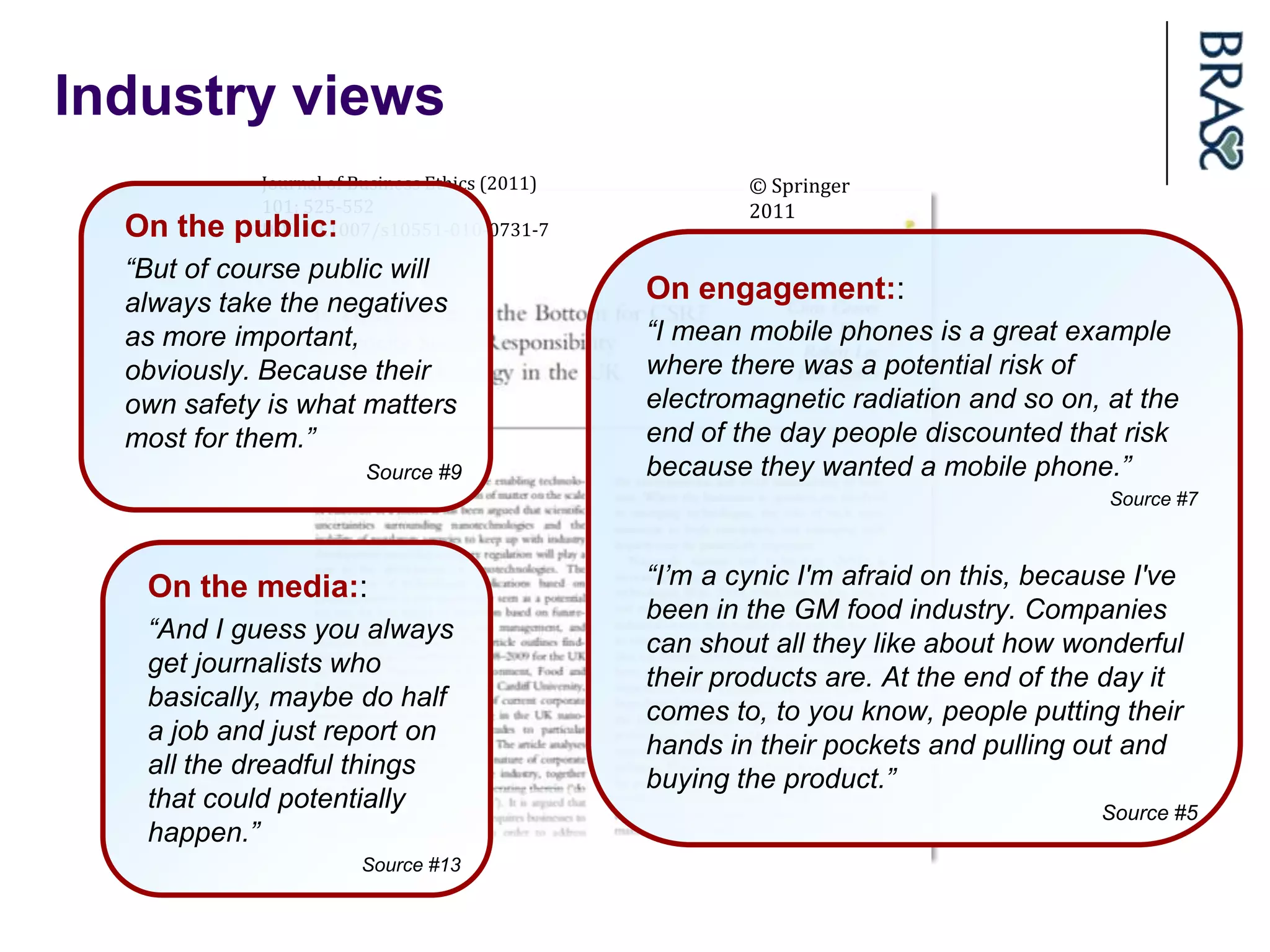 Industry views
            Journal of Business Ethics (2011)           © Springer
            101: 525-552                                2011
  On the public:
            DOI: 10.1007/s10551-010-0731-7

  “But of course public will
  always take the negatives                     On engagement::
  as more important,                            “I mean mobile phones is a great example
  obviously. Because their                      where there was a potential risk of
  own safety is what matters                    electromagnetic radiation and so on, at the
  most for them.”                               end of the day people discounted that risk
                       Source #9                because they wanted a mobile phone.”
                                                                                      Source #7



   On the media::                               “I’m a cynic I'm afraid on this, because I've
                                                been in the GM food industry. Companies
   “And I guess you always
                                                can shout all they like about how wonderful
   get journalists who
                                                their products are. At the end of the day it
   basically, maybe do half
                                                comes to, to you know, people putting their
   a job and just report on
                                                hands in their pockets and pulling out and
   all the dreadful things
                                                buying the product.”
   that could potentially                                                             Source #5
   happen.”
                       Source #13
 