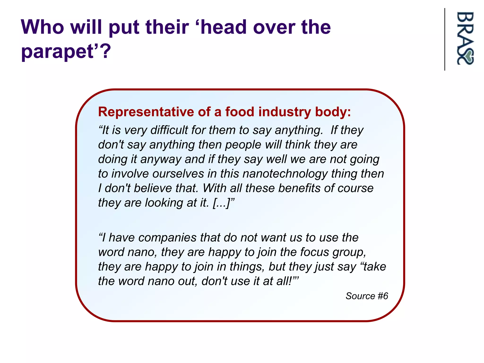 Who will put their „head over the
parapet‟?

        Representative of a food industry body:
        “It is very difficult for them to say anything. If they
        don't say anything then people will think they are
        doing it anyway and if they say well we are not going
        to involve ourselves in this nanotechnology thing then
        I don't believe that. With all these benefits of course
        they are looking at it. [...]”

        “I have companies that do not want us to use the
        word nano, they are happy to join the focus group,
        they are happy to join in things, but they just say “take
        the word nano out, don't use it at all!”’
                                                        Source #6
 