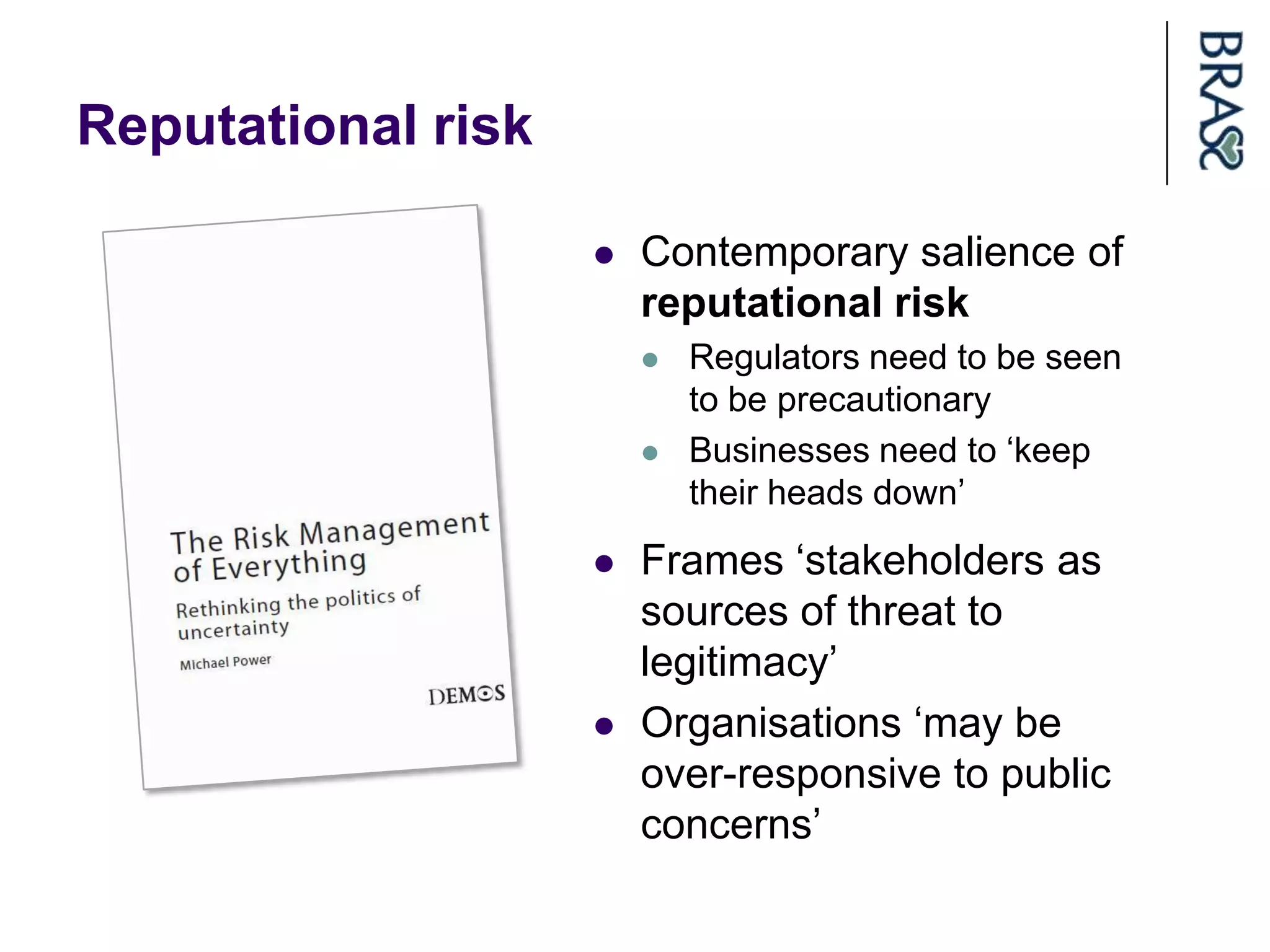 Reputational risk

                       Contemporary salience of
                        reputational risk
                           Regulators need to be seen
                            to be precautionary
                           Businesses need to „keep
                            their heads down‟
                       Frames „stakeholders as
                        sources of threat to
                        legitimacy‟
                       Organisations „may be
                        over-responsive to public
                        concerns‟
 