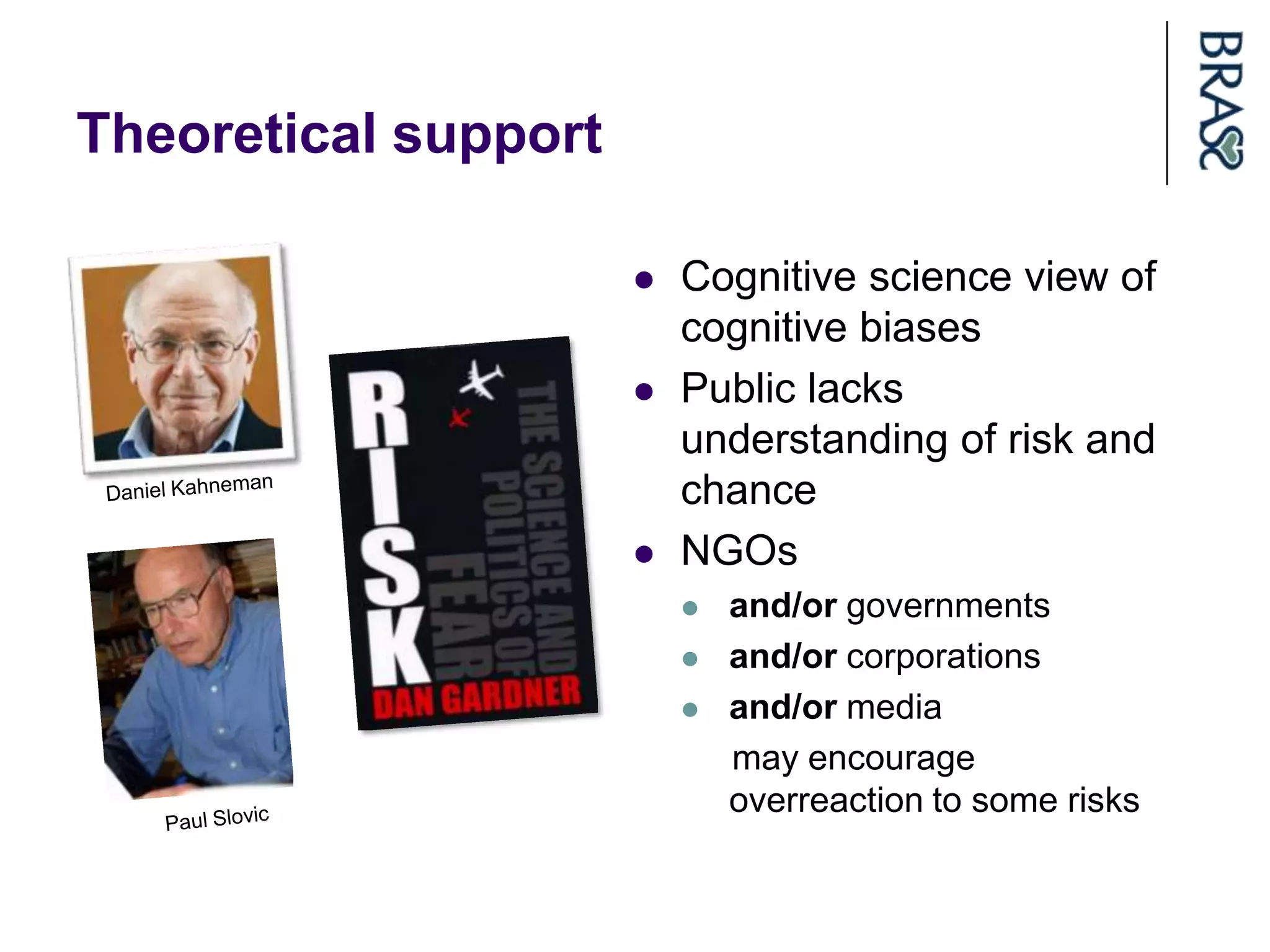 Theoretical support

                         Cognitive science view of
                          cognitive biases
                         Public lacks
                          understanding of risk and
                          chance
                         NGOs
                             and/or governments
                             and/or corporations
                             and/or media
                              may encourage
                              overreaction to some risks
 