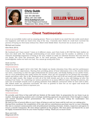 ~~~~~~~~~~Client

Testimonials~~~~~~~~~~	
  

Chris is an incredible realtor and an amazing person. There is no doubt in my mind that she really cared about
our happiness and held our hand every step of the way. I honestly don't think we could have survived the
process of buying our first home without her. Don't even think twice. You'll love her as much as we do.
Michael and Justine
Glen Rock {2013}

~~~~~~~~~~
My husband and I have moved 7 times in 6 different states, and Chris Gubb is BY FAR the best realtor we
have ever dealt with. Her thorough understanding of real estate values and the market, in addition to her
extensive knowledge/experience of living in the area, helped us make an informed decision that was best for
our family. We never felt pressured. She is the most genuine, honest, compassionate, responsive and
knowledgeable realtor we have ever had. You cannot go wrong with Chris.
Heidi and Pat
Ridgewood {2013}

~~~~~~~~~~	
  

Chris is the best agent we've ever had. She helped our family relocation from Ohio and her performance
truly exceeded our expectations. Starting from providing plenty of local information even a few months before
our move, connecting us with the right professionals for various jobs, and finally finding us our perfect home,
she is a true professional who really knows the market. Don't get too surprised by her prompt text messages,
emails and phone calls. She is Ms. Responsiveness starting her days with 6:00 am emails and ending her days
with mid night emails. She helped us with all of the little details and she is even still helping us after the
closing of our home. I.E. answering our various questions on so many different topics. During the process, she
took care of multiple errands such as getting estimates from different contractors while we were still in Ohio.
She indeed made our relocation successful. We were so grateful to have her as our agent and would not
hesitate to recommend Chris to represent you.
Jin and Julie
Ridgewood {2013}

~~~~~~~~~~

We actually used Chris to buy and sell our homes at the same time. In preparation for our home to go on
market, thorough pricing analysis and a strategic marketing approach was presented. Chris brought in stagers
and created beautiful internet presentations. The response to our home hitting the marketplace was
instantaneous.
We had our first of several offers in just 2 days of being on and our home sold for well over our asking price.
Having Chris coordinate the complexities of the sale and our simultaneous purchase was for us was a blessing.
She was in constant communication with all professional including attorneys, lenders, inspectors and agents to
insure a smooth transaction. We were always updated on the progress. She went above and beyond for us and
we highly recommend Chris for your home buying or selling. Thank you so much Chris!
Ryan and Julie
Ridgewood {2013}

~~~~~~~~~~	
  

 