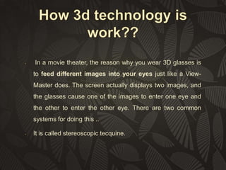 •

In a movie theater, the reason why you wear 3D glasses is

to feed different images into your eyes just like a ViewMaster does. The screen actually displays two images, and
the glasses cause one of the images to enter one eye and
the other to enter the other eye. There are two common
systems for doing this ..
•

It is called stereoscopic tecquine.

 