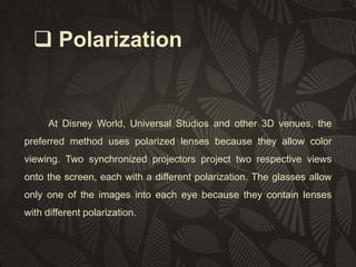  Polarization

At Disney World, Universal Studios and other 3D venues, the
preferred method uses polarized lenses because they allow color
viewing. Two synchronized projectors project two respective views
onto the screen, each with a different polarization. The glasses allow
only one of the images into each eye because they contain lenses
with different polarization.

 