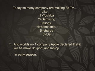 Today so many company are making 3d TV…
Like …
1>Toshiba
2>Samsung
3>sony..
4>panasonic.
5>sharpe
6>LG
And worlds no 1 company Apple declared that it
will be make 3d ipod ,and laptop
in early season..

 