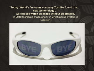 **Today World’s famoums company Toshiba found that
new techonology ..**
we can see watch 3d image without 3d glasses.
In 2010 toshiba is made one tv in which above system is
Followed.

 