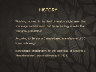 Watching movies in the third dimension might seem like
space-age entertainment, but the technology is older than

your great grandfather.
According to Sensio, a Canada-based manufacturer of 3D
home technology.
stereoscopic photography, or the technique of creating a
"third dimension", was first invented in 1838.

 