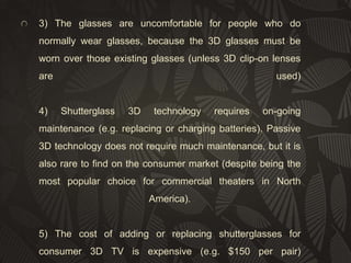 3) The glasses are uncomfortable for people who do
normally wear glasses, because the 3D glasses must be
worn over those existing glasses (unless 3D clip-on lenses
are

4)

used)

Shutterglass

3D

technology

requires

on-going

maintenance (e.g. replacing or charging batteries). Passive
3D technology does not require much maintenance, but it is
also rare to find on the consumer market (despite being the
most popular choice for commercial theaters in North
America).

5) The cost of adding or replacing shutterglasses for
consumer 3D TV is expensive (e.g. $150 per pair)

 