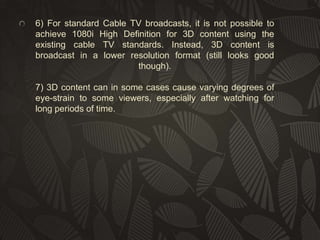 6) For standard Cable TV broadcasts, it is not possible to
achieve 1080i High Definition for 3D content using the
existing cable TV standards. Instead, 3D content is
broadcast in a lower resolution format (still looks good
though).
7) 3D content can in some cases cause varying degrees of
eye-strain to some viewers, especially after watching for
long periods of time.

 