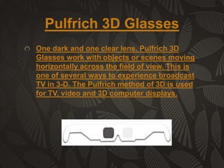 Pulfrich 3D Glasses
One dark and one clear lens. Pulfrich 3D
Glasses work with objects or scenes moving
horizontally across the field of view. This is
one of several ways to experience broadcast
TV in 3-D. The Pulfrich method of 3D is used
for TV, video and 3D computer displays.

 