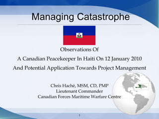 1
Managing Catastrophe
Observations Of
A Canadian Peacekeeper In Haiti On 12 January 2010
And Potential Application Towards Project Management
Chris Haché, MSM, CD, PMP
Lieutenant Commander
Canadian Forces Maritime Warfare Centre
 