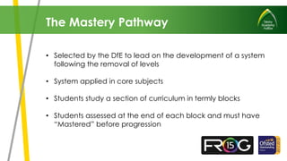 • Selected by the DfE to lead on the development of a system
following the removal of levels
• System applied in core subjects
• Students study a section of curriculum in termly blocks
• Students assessed at the end of each block and must have
“Mastered” before progression
The Mastery Pathway
 
